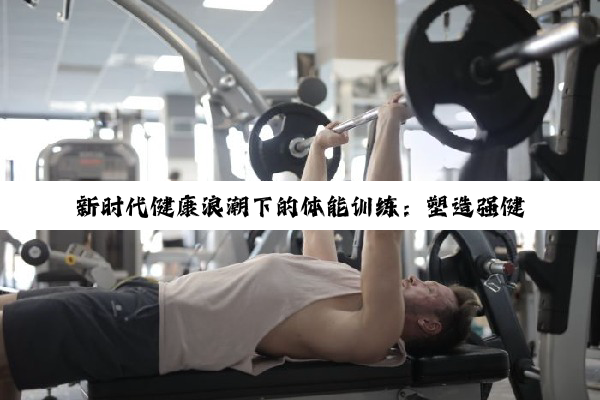 今日科普|新时代健康浪潮下的体能训练：塑造强健体魄，赋能未来生活与职场竞争力