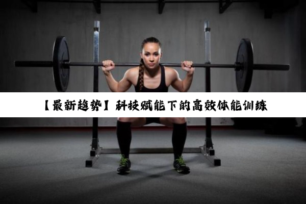今日科普|【最新趋势】科技赋能下的高效体能训练方法探索：融合智能科技与个性化训练方案