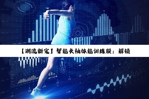 【潮流新宠】智能长袖体能训练服：解锁高效训练新纪元，引领健康运动新风尚